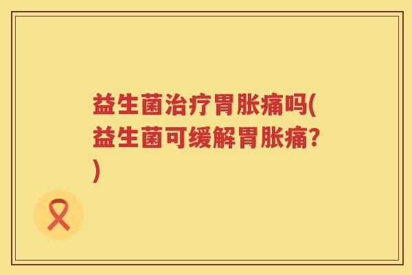 益生菌治疗胃胀痛吗(益生菌可缓解胃胀痛？)