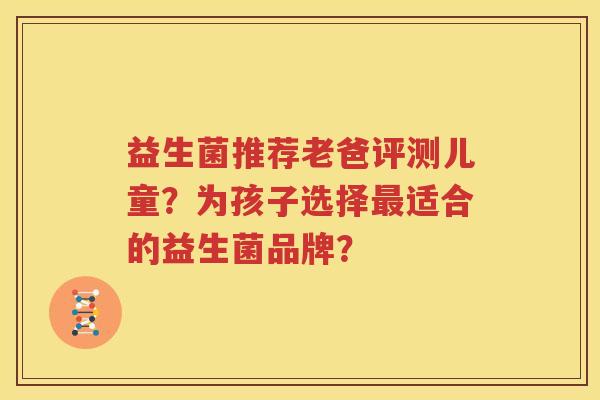 益生菌推荐老爸评测儿童？为孩子选择最适合的益生菌品牌？