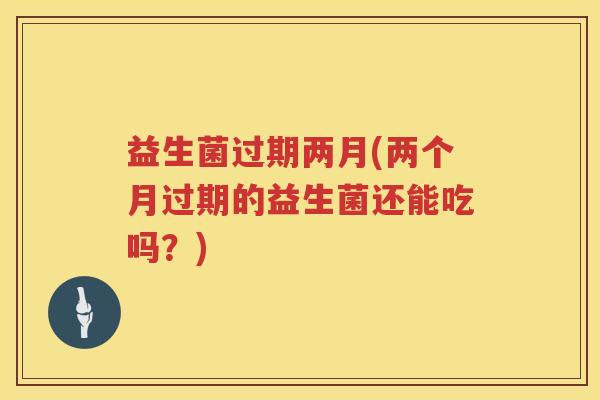 益生菌过期两月(两个月过期的益生菌还能吃吗？)