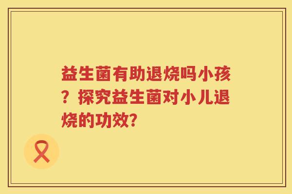 益生菌有助退烧吗小孩？探究益生菌对小儿退烧的功效？
