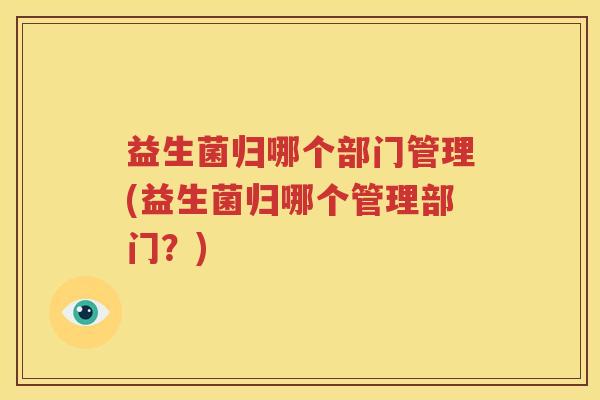 益生菌归哪个部门管理(益生菌归哪个管理部门？)
