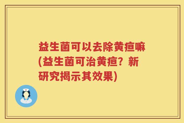 益生菌可以去除黄疸嘛(益生菌可治黄疸？新研究揭示其效果)