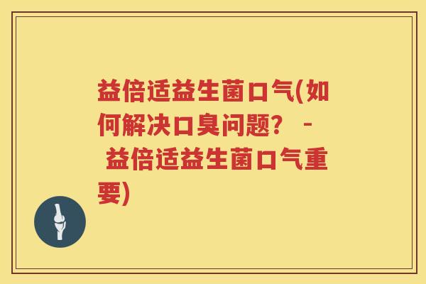 益倍适益生菌口气(如何解决口臭问题？ - 益倍适益生菌口气重要)