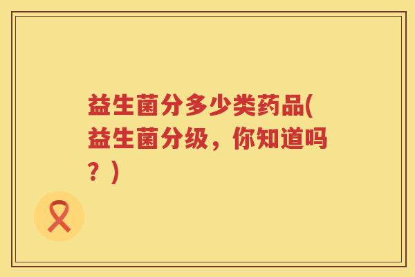 益生菌分多少类药品(益生菌分级，你知道吗？)