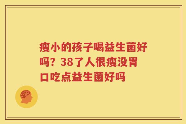 瘦小的孩子喝益生菌好吗？38了人很瘦没胃口吃点益生菌好吗
