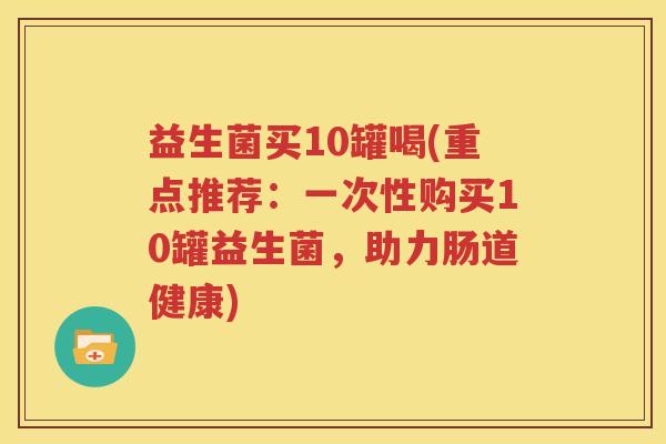 益生菌买10罐喝(重点推荐：一次性购买10罐益生菌，助力肠道健康)