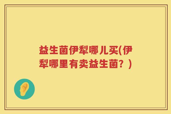 益生菌伊犁哪儿买(伊犁哪里有卖益生菌？)