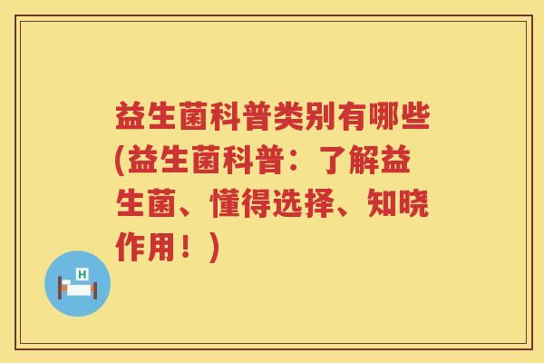 益生菌科普类别有哪些(益生菌科普：了解益生菌、懂得选择、知晓作用！)