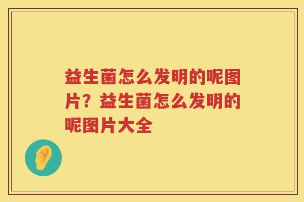 益生菌怎么发明的呢图片？益生菌怎么发明的呢图片大全
