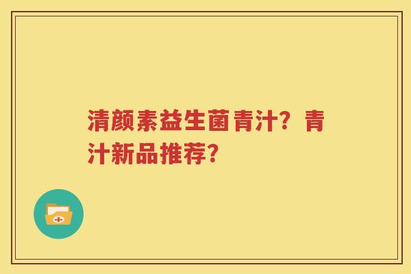 清颜素益生菌青汁？青汁新品推荐？
