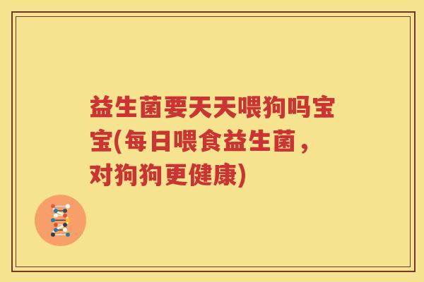 益生菌要天天喂狗吗宝宝(每日喂食益生菌，对狗狗更健康)
