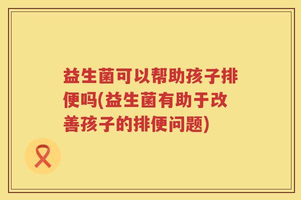 益生菌可以帮助孩子排便吗(益生菌有助于改善孩子的排便问题)