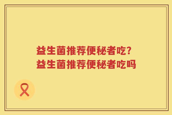 益生菌推荐便秘者吃？益生菌推荐便秘者吃吗