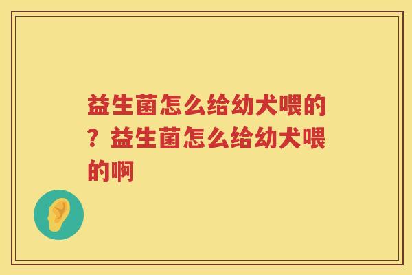 益生菌怎么给幼犬喂的？益生菌怎么给幼犬喂的啊