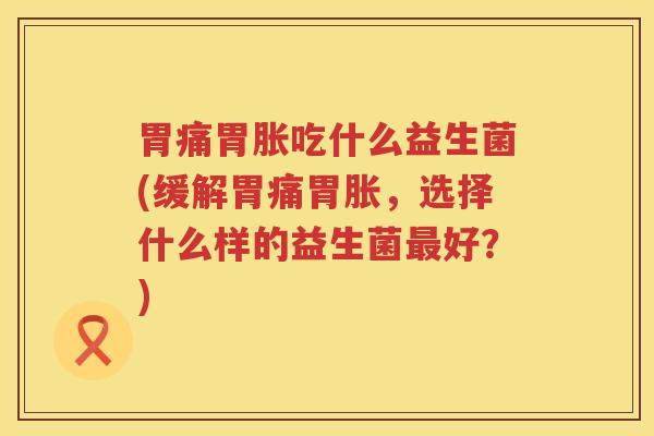 胃痛胃胀吃什么益生菌(缓解胃痛胃胀，选择什么样的益生菌最好？)