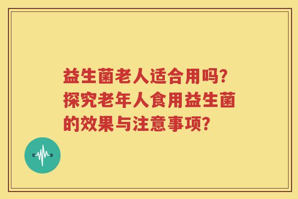 益生菌老人适合用吗？探究老年人食用益生菌的效果与注意事项？