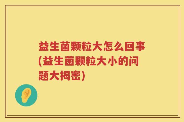 益生菌颗粒大怎么回事(益生菌颗粒大小的问题大揭密)