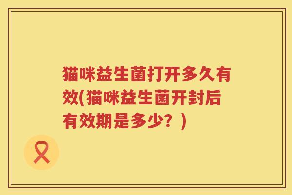 猫咪益生菌打开多久有效(猫咪益生菌开封后有效期是多少？)