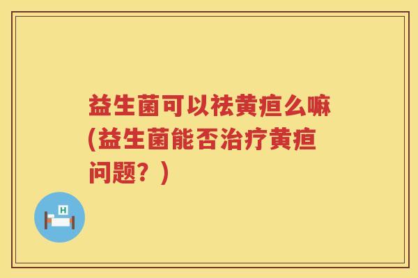 益生菌可以祛黄疸么嘛(益生菌能否治疗黄疸问题？)