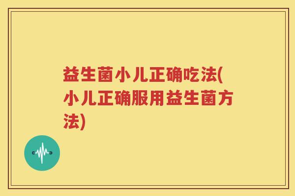 益生菌小儿正确吃法(小儿正确服用益生菌方法)