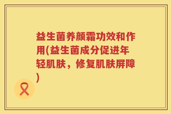 益生菌养颜霜功效和作用(益生菌成分促进年轻肌肤，修复肌肤屏障)