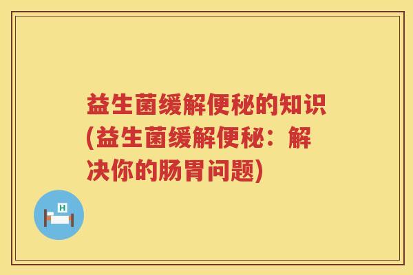 益生菌缓解便秘的知识(益生菌缓解便秘：解决你的肠胃问题)