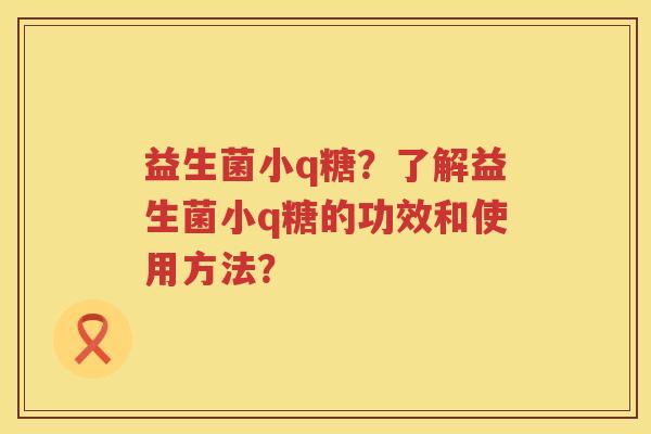 益生菌小q糖？了解益生菌小q糖的功效和使用方法？