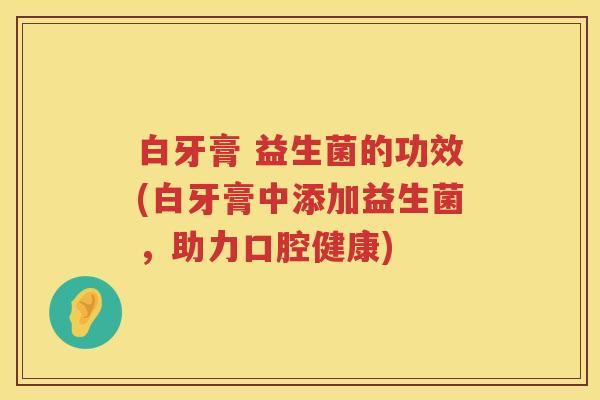 白牙膏 益生菌的功效(白牙膏中添加益生菌，助力口腔健康)