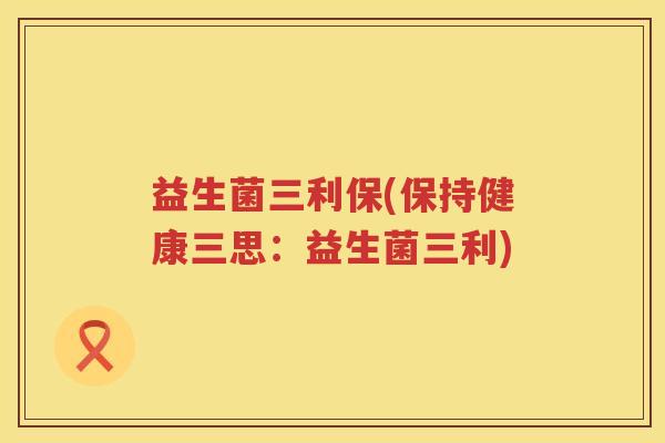 益生菌三利保(保持健康三思：益生菌三利)