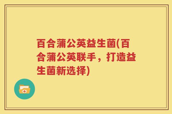 百合蒲公英益生菌(百合蒲公英联手，打造益生菌新选择)