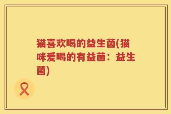 猫喜欢喝的益生菌(猫咪爱喝的有益菌：益生菌)