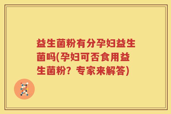 益生菌粉有分孕妇益生菌吗(孕妇可否食用益生菌粉？专家来解答)