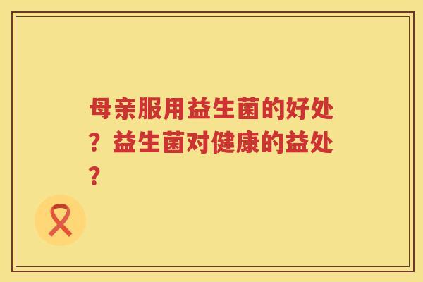 母亲服用益生菌的好处？益生菌对健康的益处？