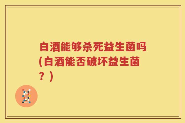 白酒能够杀死益生菌吗(白酒能否破坏益生菌？)