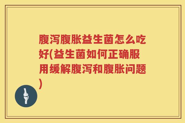 腹泻腹胀益生菌怎么吃好(益生菌如何正确服用缓解腹泻和腹胀问题)