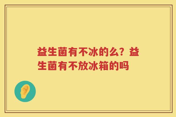益生菌有不冰的么？益生菌有不放冰箱的吗