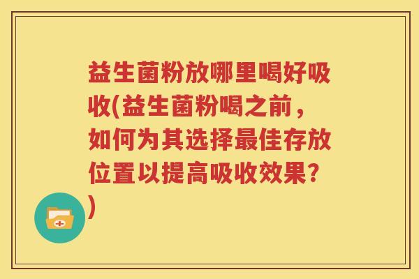 益生菌粉放哪里喝好吸收(益生菌粉喝之前，如何为其选择最佳存放位置以提高吸收效果？)
