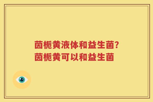 茵栀黄液体和益生菌？茵栀黄可以和益生菌