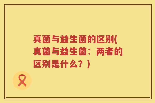 真菌与益生菌的区别(真菌与益生菌：两者的区别是什么？)