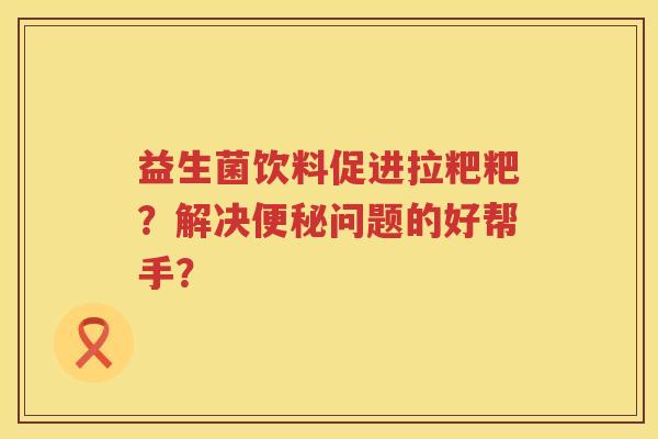 益生菌饮料促进拉粑粑？解决便秘问题的好帮手？