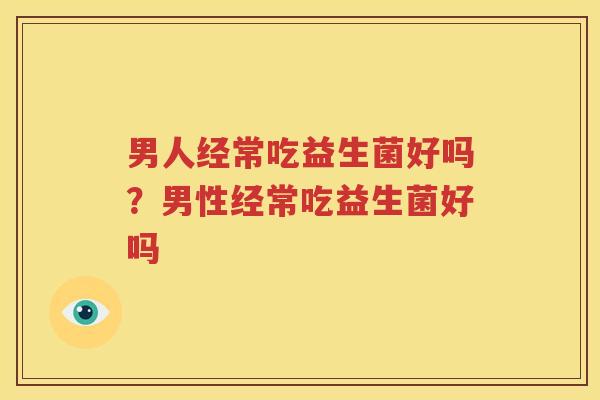 男人经常吃益生菌好吗？男性经常吃益生菌好吗