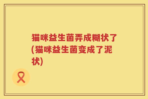 猫咪益生菌弄成糊状了(猫咪益生菌变成了泥状)
