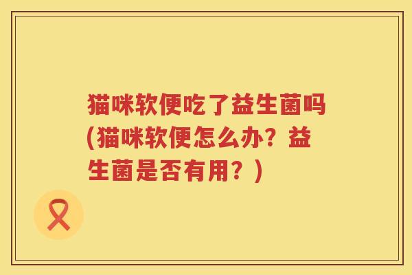 猫咪软便吃了益生菌吗(猫咪软便怎么办？益生菌是否有用？)