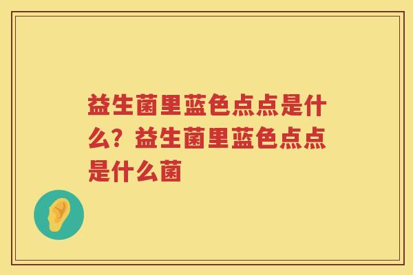益生菌里蓝色点点是什么？益生菌里蓝色点点是什么菌