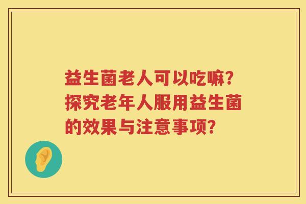 益生菌老人可以吃嘛？探究老年人服用益生菌的效果与注意事项？