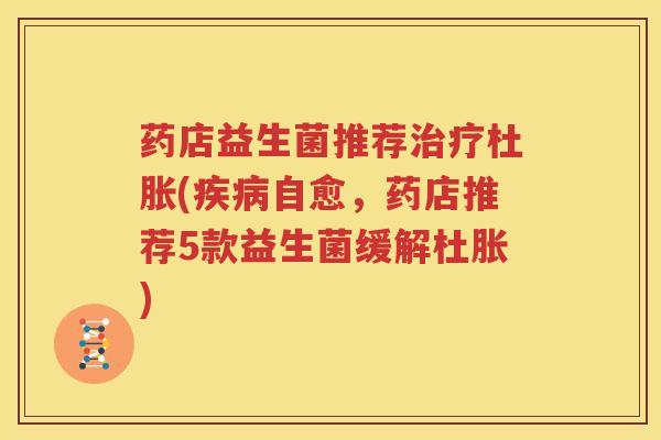药店益生菌推荐治疗杜胀(疾病自愈，药店推荐5款益生菌缓解杜胀)