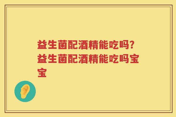 益生菌配酒精能吃吗？益生菌配酒精能吃吗宝宝