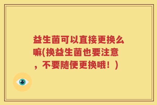 益生菌可以直接更换么嘛(换益生菌也要注意，不要随便更换哦！)