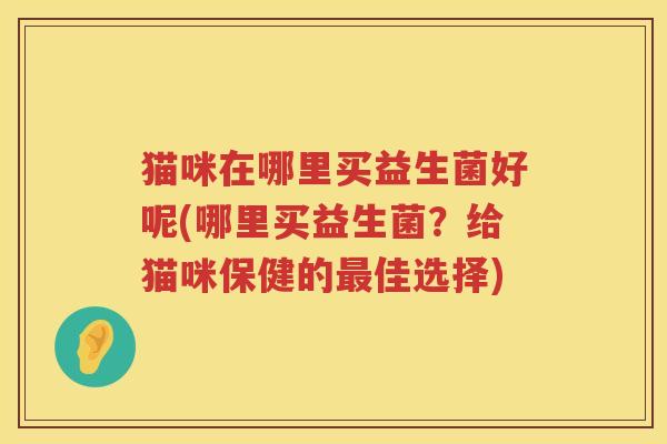 猫咪在哪里买益生菌好呢(哪里买益生菌？给猫咪保健的最佳选择)