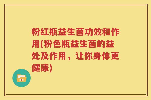 粉红瓶益生菌功效和作用(粉色瓶益生菌的益处及作用，让你身体更健康)